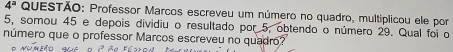 4^a QUESTÃO: Professor Marcos escreveu um número no quadro, multiplicou ele por
5, somou 45 e depois dividiu o resultado por 5, obtendo o número 29. Qual foi o 
número que o professor Marcos escreveu no quadro?