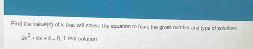 Find the value(s) of k that will cause the equation to have the given number and type of solutions.
9x^2+kx+4=0 , 1 real solution