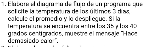 Elabore el diagrama de flujo de un programa que 
solicite la temperatura de los últimos 3 días, 
calcule el promedio y lo despliegue. Si la 
temperatura se encuentra entre los 35 y los 40
grados centígrados, muestre el mensaje “Hace 
demasiado calor”.