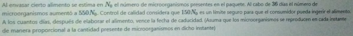 Al envasar cierto alimento se estima en N_0 el número de microorganismos presentes en el paquete. Al cabo de 36 días el número de 
microorganismos aumentó a 550N_0. Control de calidad considera que 150N_0 es un límite seguro para que el consumidor pueda ingerir el alimento. 
A los cuantos días, después de elaborar el alimento, vence la fecha de caducidad. (Asuma que los microorganismos se reproducen en cada instante 
de manera proporcional a la cantidad presente de microorganismos en dicho instante)