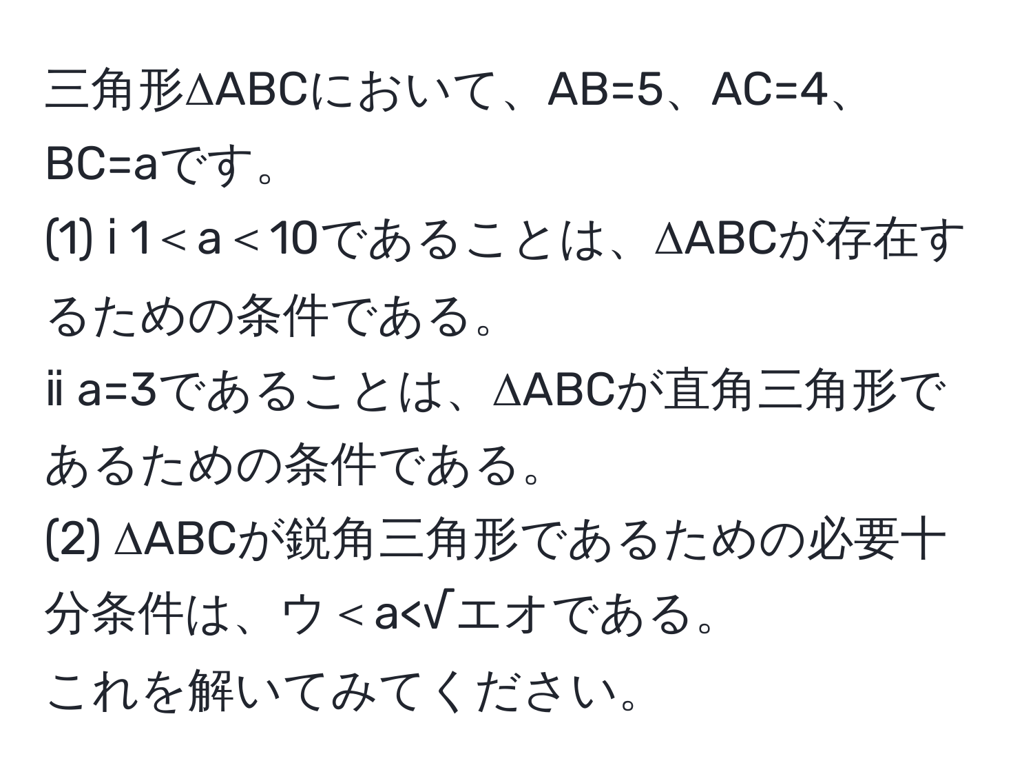 三角形ΔABCにおいて、AB=5、AC=4、BC=aです。  
(1) ⅰ 1＜a＜10であることは、ΔABCが存在するための条件である。  
ⅱ a=3であることは、ΔABCが直角三角形であるための条件である。  
(2) ΔABCが鋭角三角形であるための必要十分条件は、ウ＜a<√エオである。  
これを解いてみてください。