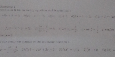 Resolve in R the following equations and inequations . 
a ) |x+5|=0, ♂) |2x-3|=-5; c) 4x+2|≤slant 6 d |2x+1|>3; e) x+1|=|2x
f) |x+2|>|x+3| g |  (3x+1)/2x-4 |=3; h ) cos (x)= 1/2  i) sin (x)= 1/2  j tan (x)
ercice 2 
d the definition domain of the following function :
x)= (x^2+3)/1-|x|  2) f(x)=sqrt(x^2+2x+3) 3) f(x)=sqrt((x-2)(x+1)). 4 f(x)=