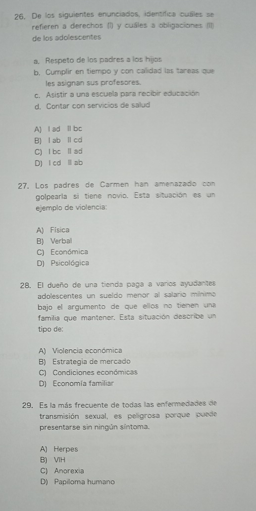 De los siguientes enunciados, identifica cuáles se
refieren a derechos (I) y cuáles a obligaciones (II)
de los adolescentes
a, Respeto de los padres a los hijos
b. Cumplir en tiempo y con calidad las tareas que
les asignan sus profesores.
c. Asistir a una escuela para recibir educación
d. Contar con servicios de salud
A) l ad Ⅱ bc
B) l ab Ⅱ cd
C) lbc Ⅱad
D) l cd Ⅱab
27. Los padres de Carmen han amenazado con
golpearla si tiene novio. Esta situación es un
ejemplo de violencia:
A) Física
B) Verbal
C) Económica
D) Psicológica
28. El dueño de una tienda paga a varios ayudantes
adolescentes un sueldo menor al salario mínimo
bajo el argumento de que ellos no tienen una
familia que mantener. Esta situación describe un
tipo de:
A) Violencia económica
B) Estrategia de mercado
C) Condiciones económicas
D) Economía familiar
29. Es la más frecuente de todas las enfermedades de
transmisión sexual, es peligrosa porque puede
presentarse sin ningún síntoma.
A) Herpes
B) VIH
C) Anorexia
D) Papiloma humano