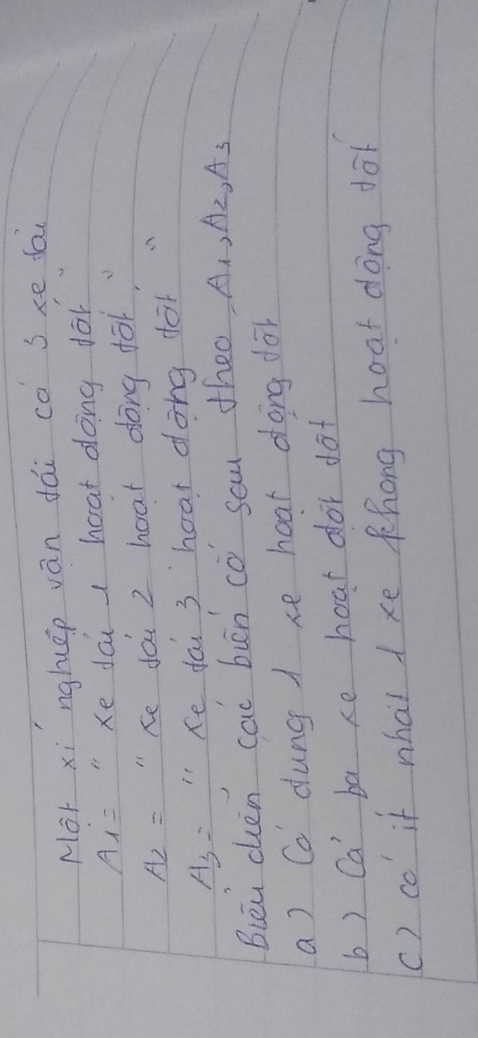 Mor xi nghép ván dái co sxe fai
A_i= "Xe dai hoat dong fo
A_2= " Ke doi 2 hoat dong for
A_3= Ke fai 3 hoar dong dot
Biéu chén cac buān co sau theo A_1, A_2, A_3
a) Co dung 1 xe hoat dong do
b) Ca' ba xe hoar dor dot
() co if what 1 xe Khong hoat dong fo