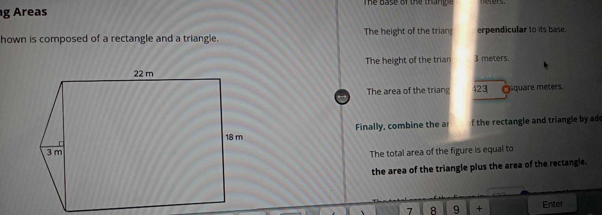 The base of the triangle neters. 
g Areas 
The height of the triang erpendicular to its base. 
hown is composed of a rectangle and a triangle. 
The height of the trian 3 meters. 
The area of the triang 423 C square meters. 
Finally, combine the ar f the rectangle and triangle by add 
The total area of the figure is equal to 
the area of the triangle plus the area of the rectangle. 
7 8 9 + Enter