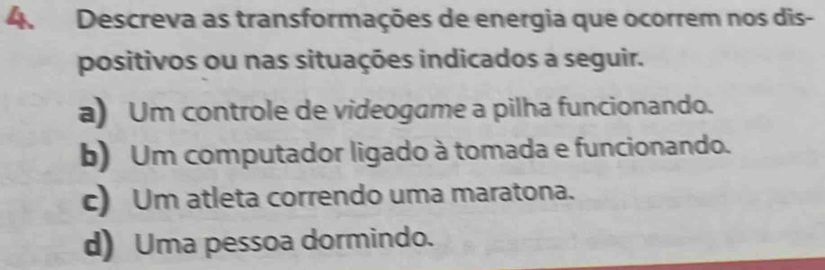 Descreva as transformações de energia que ocorrem nos dis-
positivos ou nas situações indicados a seguir.
a) Um controle de videogame a pilha funcionando.
b) Um computador ligado à tomada e funcionando.
c) Um atleta correndo uma maratona.
d) Uma pessoa dormindo.