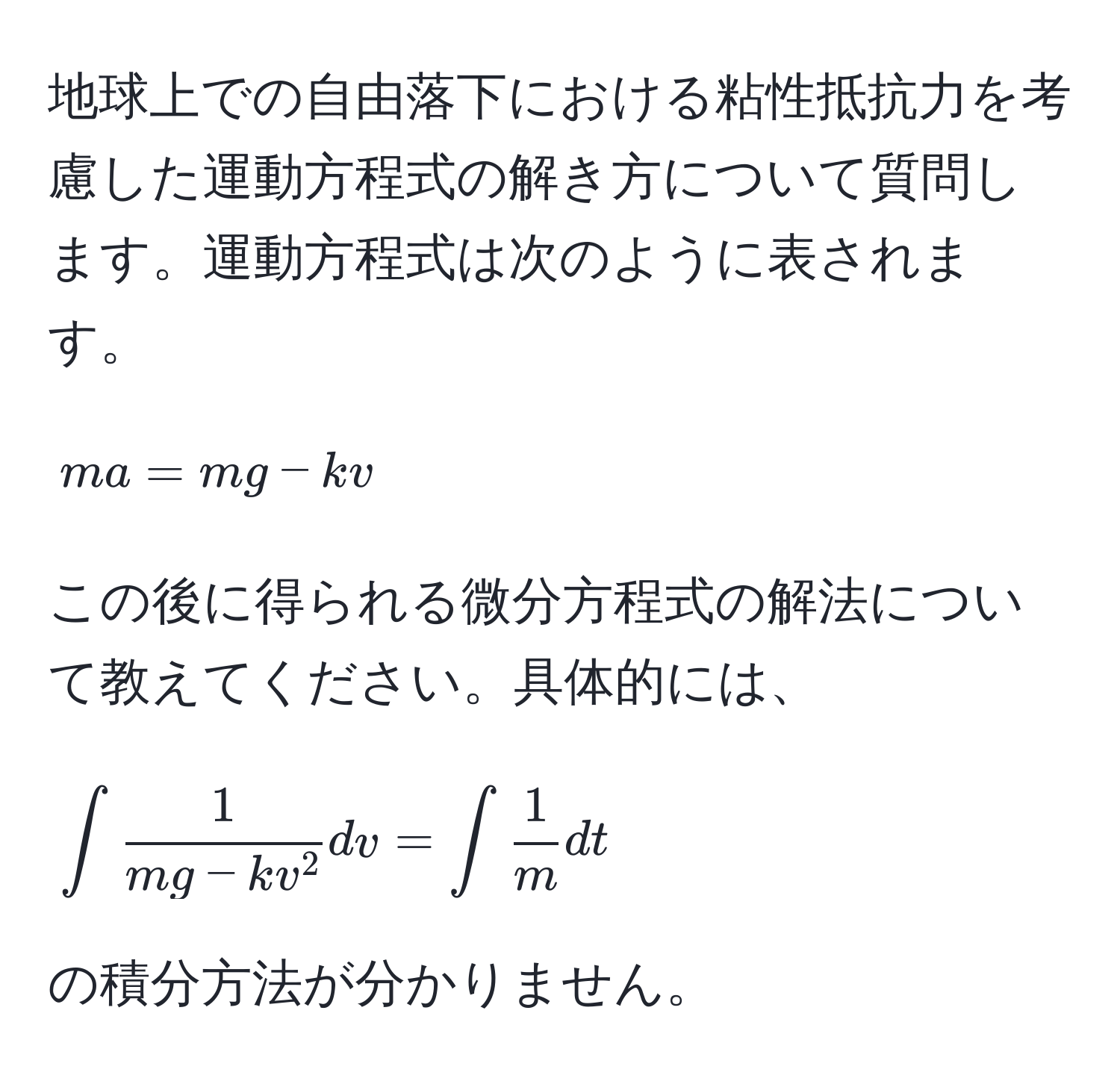 地球上での自由落下における粘性抵抗力を考慮した運動方程式の解き方について質問します。運動方程式は次のように表されます。  
$$ ma = mg - kv $$  
この後に得られる微分方程式の解法について教えてください。具体的には、  
$$ ∈t frac1mg - kv^2 dv = ∈t  1/m  dt $$  
の積分方法が分かりません。