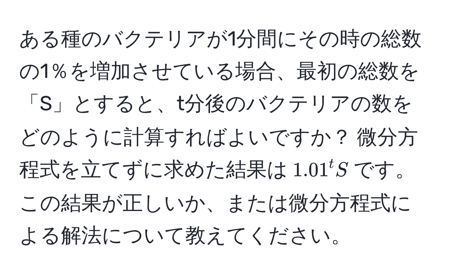 ある種のバクテリアが1分間にその時の総数の1％を増加させている場合、最初の総数を「S」とすると、t分後のバクテリアの数をどのように計算すればよいですか？ 微分方程式を立てずに求めた結果は$1.01^tS$です。この結果が正しいか、または微分方程式による解法について教えてください。