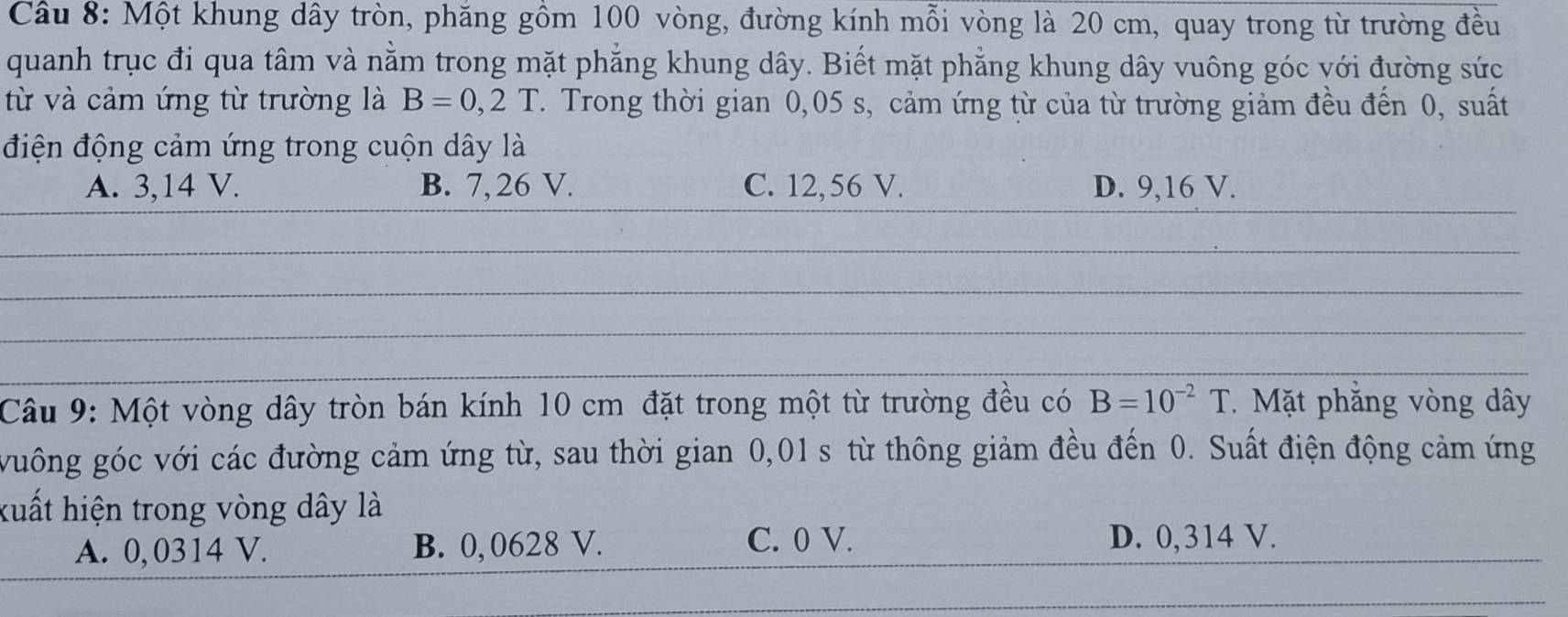 Một khung dây tròn, phăng gồm 100 vòng, đường kính mỗi vòng là 20 cm, quay trong từ trường đều
quanh trục đi qua tâm và nằm trong mặt phẳng khung dây. Biết mặt phẳng khung dây vuông góc với đường sức
từ và cảm ứng từ trường là B=0,2T. Trong thời gian 0,05 s, cảm ứng từ của từ trường giảm đều đến 0, suất
điện động cảm ứng trong cuộn dây là
A. 3,14 V. B. 7, 26 V. C. 12,56 V. D. 9,16 V.
__
__
__
_
Câu 9: Một vòng dây tròn bán kính 10 cm đặt trong một từ trường đều có B=10^(-2)T. Mặt phăng vòng dây
vuông góc với các đường cảm ứng từ, sau thời gian 0,01 s từ thông giảm đều đến 0. Suất điện động cảm ứng
kuất hiện trong vòng dây là
A. 0, 0314 V. B. 0, 0628 V. C. 0 V. D. 0,314 V.