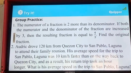 Try It! 
Quipper 
Group Practice: 
1. The numerator of a fraction is 2 more than its denominator. If both 
the numerator and the denominator of the fraction are increased 
by 3, then the resulting fraction is equal to  4/3 . Find the original 
fraction. 
2. Audric drove 120 km from Quezon City to San Pablo, Laguna 
to attend their family reunion. His average speed for the trip to 
San Pablo, Laguna was 10 km/h faster than on the way back to 
Quezon City, and as a result, his return trip took an hour
longer. What is his average speed in the trip to San Pablo, Laguna?