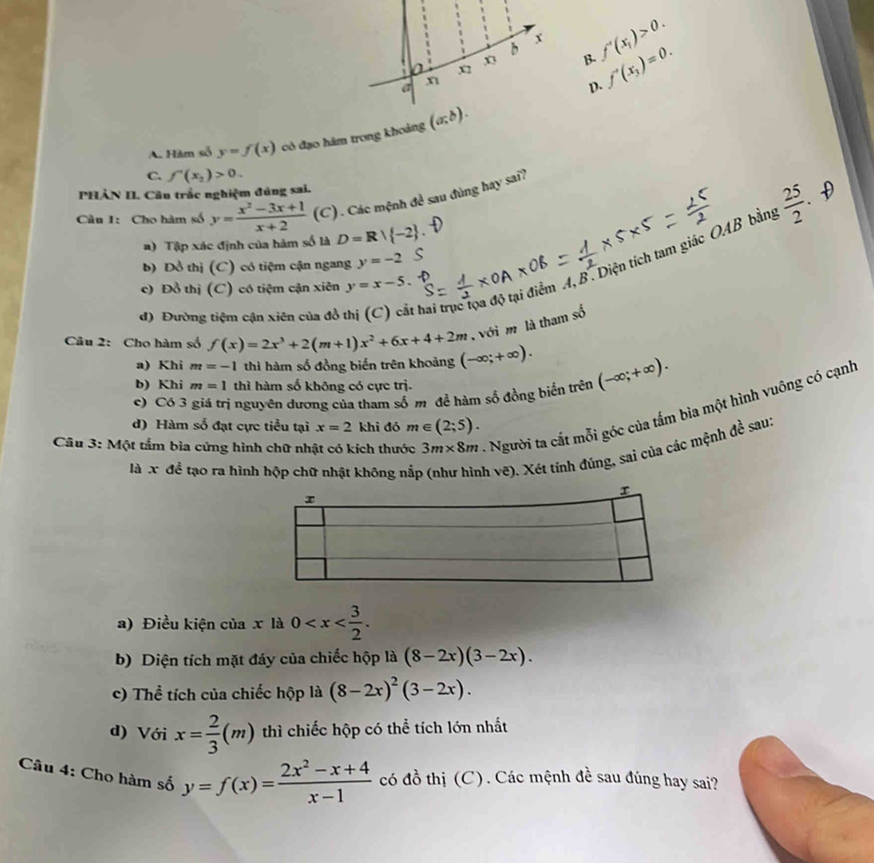 x_2
x3 B. f'(x_1)>0. f'(x_3)=0.
a
η
D.
A. Hàm số y=f(x) có đạo hàm trong khoảng (a;b).
C. f'(x_2)>0.
PHẢN II. Câu trắc nghiệm đúng sai.
 25/2 .
Cầu 1: Cho hàm số y= (x^2-3x+1)/x+2  (C). Các mệnh đề sau đùng hay sai?
a) Tập xác định của hàm số là D=R| -2 .
b) Đồ thị (C) có tiệm cận ngang y=-2 C
d) Đường tiệm cận xiên của đồ thai trục tọa độ tại điểm A, B. Diện tích tam giác OAB bằn,
c) Đồ thị (C) có tiệm cận xiên y=x-5.
,  với m là tham số
Câu 2: Cho hàm số f(x)=2x^3+2(m+1)x^2+6x+4+2m (-∈fty ;+∈fty ). (-∈fty ;+∈fty ).
a) Khi m=-1 thì hàm số đồng biến trên khoảng
b) Khi m=1 thì hàm số không có cực trị.
c) Có 3 giá trị nguyên dương của tham số m đề hàm số đồng biến trên
Câu 3: Một tẩm bìa cứng hình chữ nhật có kích thước 3m* 8m 1 Người ta cất mỗi góc của tấm bìa một hình vuông có cạnh
d) Hàm số đạt cực tiểu tại x=2khi đó m∈ (2;5).
là x đề tạo ra hình hộp chữ nhật không nắp h vẽ). Xét tính đúng, sai của các mệnh đề sau.
a) Điều kiện của x là 0
b) Diện tích mặt đáy của chiếc hộp là (8-2x)(3-2x).
c) Thể tích của chiếc hộp là (8-2x)^2(3-2x).
d) Với x= 2/3 (m) thì chiếc hộp có thể tích lớn nhất
Câu 4: Cho hàm số y=f(x)= (2x^2-x+4)/x-1  có đồ thị (C). Các mệnh đề sau đúng hay sai?