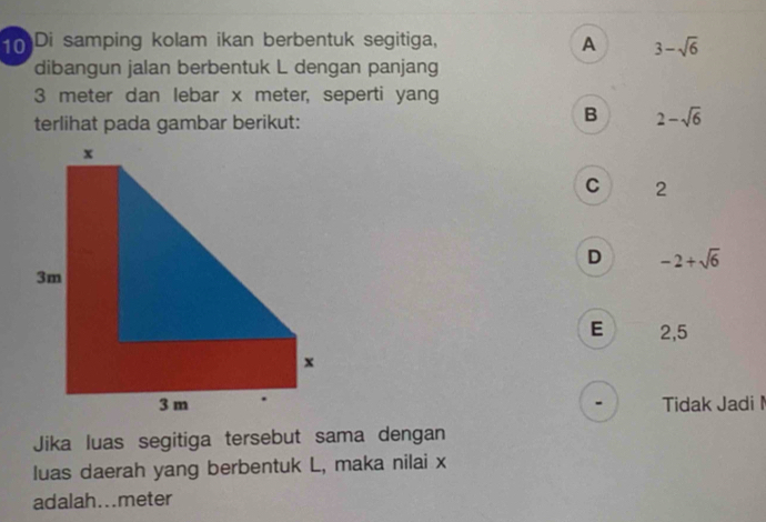 Di samping kolam ikan berbentuk segitiga,
A 3-sqrt(6)
dibangun jalan berbentuk L dengan panjang
3 meter dan lebar x meter, seperti yang
terlihat pada gambar berikut:
B 2-sqrt(6)
C 2
D -2+sqrt(6)
E 2,5
Tidak Jadi 
Jika luas segitiga tersebut sama dengan
luas daerah yang berbentuk L, maka nilai x
adalah...meter