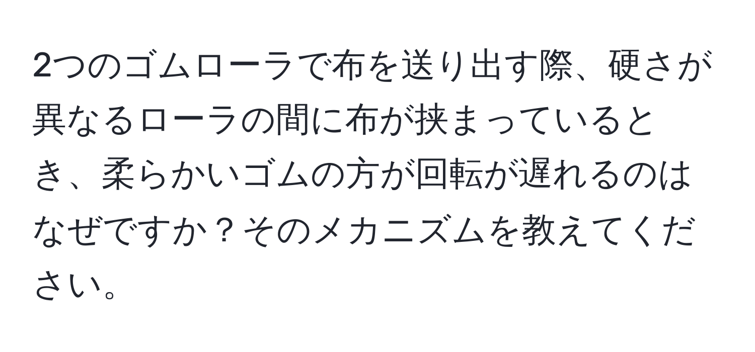 2つのゴムローラで布を送り出す際、硬さが異なるローラの間に布が挟まっているとき、柔らかいゴムの方が回転が遅れるのはなぜですか？そのメカニズムを教えてください。