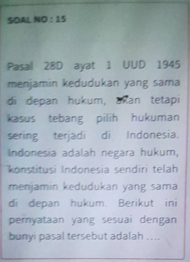 OAL NO:15 
Pasal 28D ayat 1 UUD 1945 
menjamin kedudukan yang sama 
di depan hukum, akan tetapi 
kasus tebang pilih hukuman 
sering terjadi di Indonesia. 
Indonesia adalah negara hukum, 
konstitusi Indonesia sendiri telah 
menjamin kedudukan yang sama 
di depan hukum. Berikut ini 
pemyataan yang sesuai dengan 
bunyi pasal tersebut adalah ...