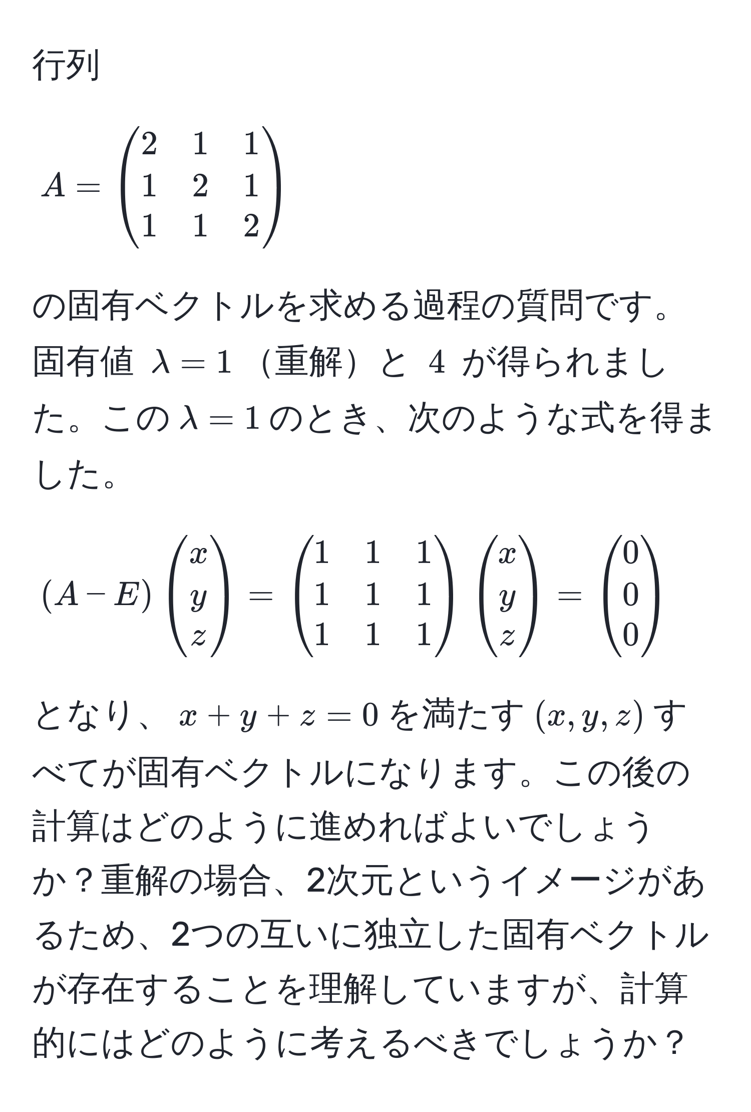 行列 $A = beginpmatrix 2 & 1 & 1  1 & 2 & 1  1 & 1 & 2 endpmatrix$ の固有ベクトルを求める過程の質問です。固有値 $lambda = 1$重解と $4$ が得られました。この$lambda = 1$のとき、次のような式を得ました。$(A - E)beginpmatrix x  y  z endpmatrix = beginpmatrix 1 & 1 & 1  1 & 1 & 1  1 & 1 & 1 endpmatrixbeginpmatrix x  y  z endpmatrix = beginpmatrix 0  0  0 endpmatrix$となり、$x + y + z = 0$を満たす$(x,y,z)$すべてが固有ベクトルになります。この後の計算はどのように進めればよいでしょうか？重解の場合、2次元というイメージがあるため、2つの互いに独立した固有ベクトルが存在することを理解していますが、計算的にはどのように考えるべきでしょうか？