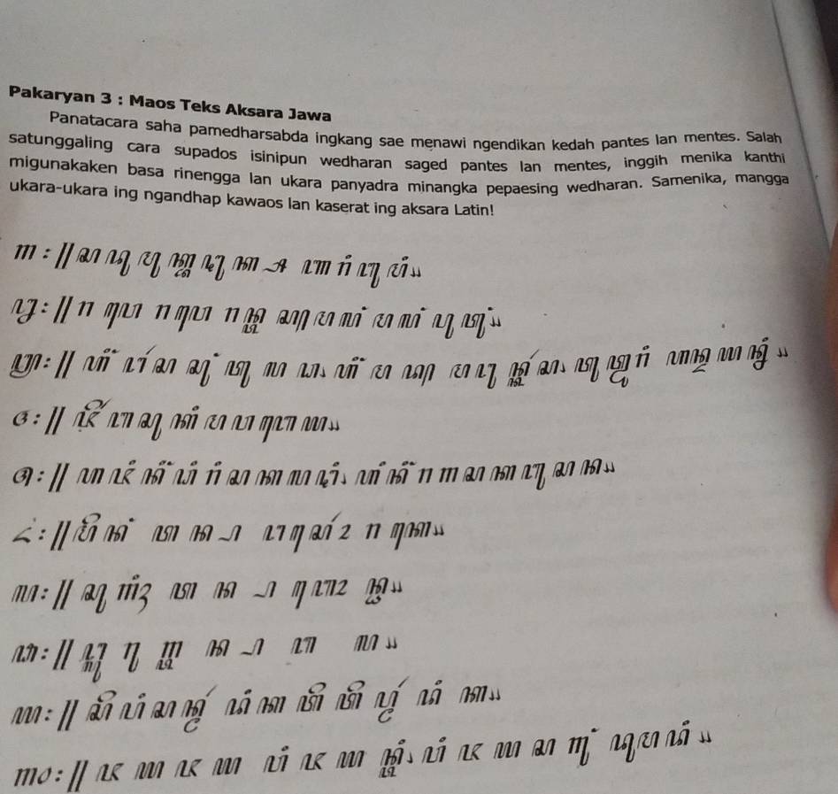 Pakaryan 3 : Maos Teks Aksara Jawa 
Panatacara saha pamedharsabda ingkang sae menawi ngendikan kedah pantes Ian mentes. Salah 
satunggaling cara supados isinipun wedharan saged pantes Ian mentes, inggih menika kanthi 
migunakaken basa rinengga lan ukara panyadra minangka pepaesing wedharan. Samenika, mangga 
ukara-ukara ing ngandhap kawaos lan kaserat ing aksara Latin! 

o : I as m ae m nã ae magá nó aemo ao m i ag en ã