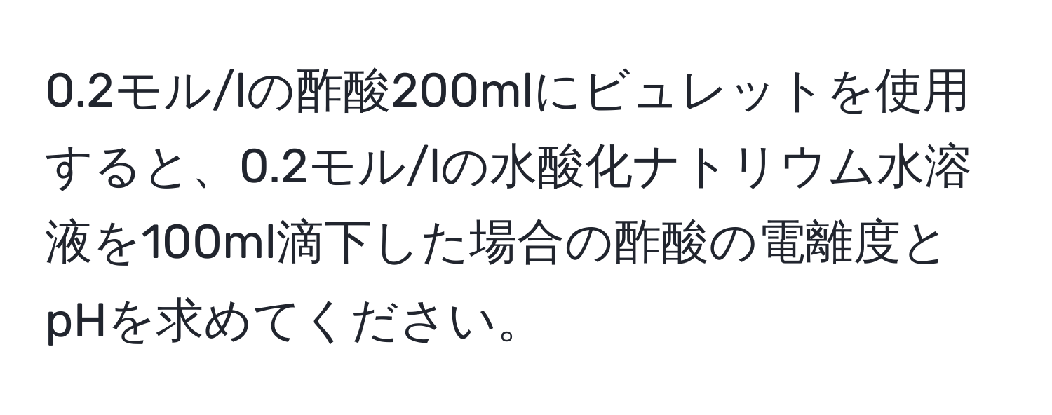 0.2モル/lの酢酸200mlにビュレットを使用すると、0.2モル/lの水酸化ナトリウム水溶液を100ml滴下した場合の酢酸の電離度とpHを求めてください。