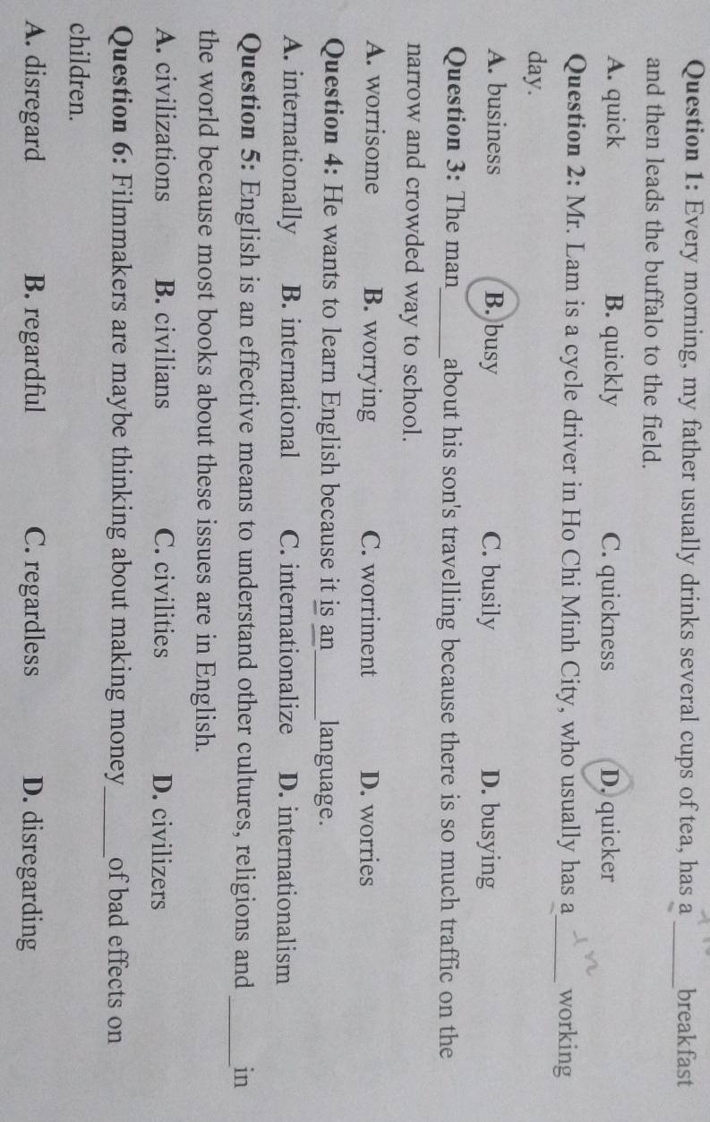 Every morning, my father usually drinks several cups of tea, has a _breakfast
and then leads the buffalo to the field.
A. quick B. quickly C. quickness D. quicker
Question 2: Mr. Lam is a cycle driver in Ho Chi Minh City, who usually has a_ working
day.
A. business B. busy C. busily D. busying
Question 3: The man_ about his son's travelling because there is so much traffic on the
narrow and crowded way to school.
A. worrisome B. worrying C. worriment D. worries
Question 4: He wants to learn English because it is an_ language.
A. internationally B. international C. internationalize D. internationalism
Question 5: English is an effective means to understand other cultures, religions and _in
the world because most books about these issues are in English.
A. civilizations B. civilians C. civilities D. civilizers
Question 6: Filmmakers are maybe thinking about making money_ of bad effects on
children.
A. disregard B. regardful C. regardless D. disregarding