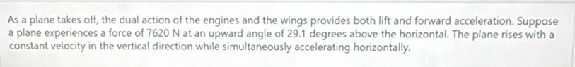 As a plane takes off, the dual action of the engines and the wings provides both lift and forward acceleration. Suppose 
a plane experiences a force of 7620 N at an upward angle of 29.1 degrees above the horizontal. The plane rises with a 
constant velocity in the vertical direction while simultaneously accelerating horizontally,