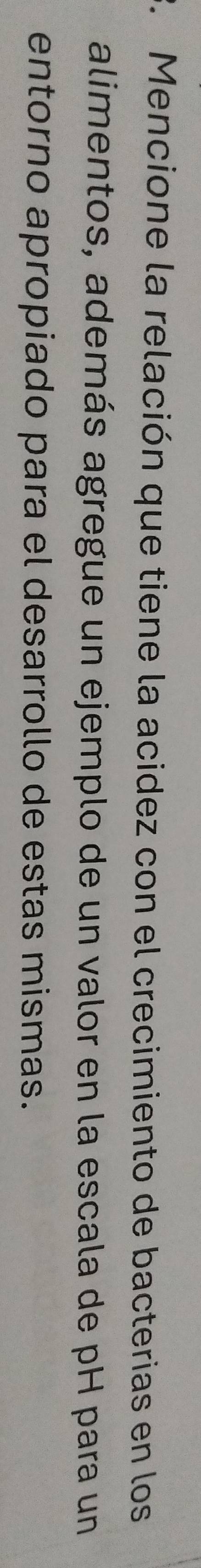Mencione la relación que tiene la acidez con el crecimiento de bacterias en los 
alimentos, además agregue un ejemplo de un valor en la escala de pH para un 
entorno apropiado para el desarrollo de estas mismas.
