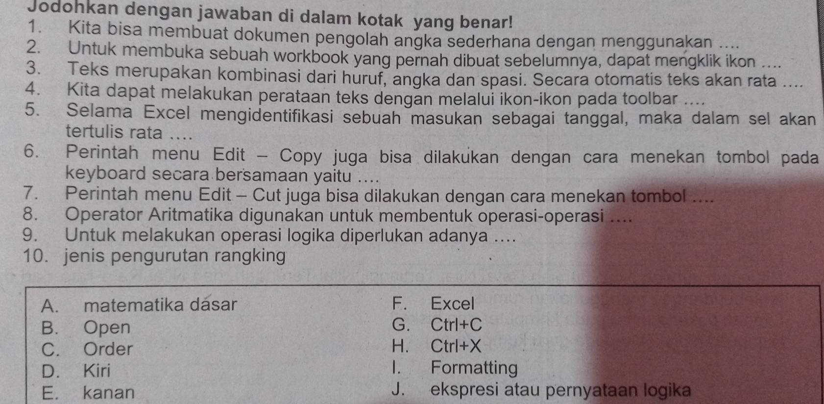 Jodohkan dengan jawaban di dalam kotak yang benar!
1. Kita bisa membuat dokumen pengolah angka sederhana dengan menggunakan ....
2. Untuk membuka sebuah workbook yang pernah dibuat sebelumnya, dapat mengklik ikon ....
3. Teks merupakan kombinasi dari huruf, angka dan spasi. Secara otomatis teks akan rata ....
4. Kita dapat melakukan perataan teks dengan melalui ikon-ikon pada toolbar ....
5. Selama Excel mengidentifikasi sebuah masukan sebagai tanggal, maka dalam sel akan
tertulis rata ....
6. Perintah menu Edit - Copy juga bisa dilakukan dengan cara menekan tombol pada
keyboard secara bersamaan yaitu ....
7. Perintah menu Edit - Cut juga bisa dilakukan dengan cara menekan tombol ....
8. Operator Aritmatika digunakan untuk membentuk operasi-operasi ....
9. Untuk melakukan operasi logika diperlukan adanya ....
10. jenis pengurutan rangking
A. matematika dasar F. Excel
B. Open G. Ctrl+C
C. Order H. CtrI+X
D. Kiri I. Formatting
E. kanan J. ekspresi atau pernyataan logika