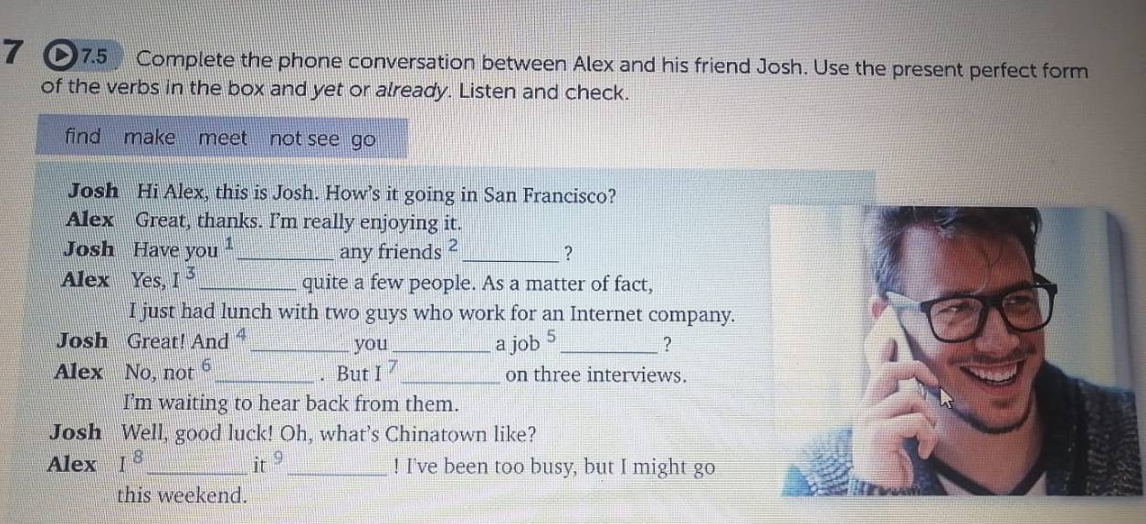 7 ●7.5 Complete the phone conversation between Alex and his friend Josh. Use the present perfect form 
of the verbs in the box and yet or already. Listen and check. 
find make meet not see go 
Josh Hi Alex, this is Josh. How’s it going in San Francisco? 
Alex Great, thanks. I’m really enjoying it. 
Josh Have you _any friends C _? 
Alex Yes, I^3 _ quite a few people. As a matter of fact, 
I just had lunch with two guys who work for an Internet company. 
Josh Great! And ⁴_ you_ a j ob^5 _ ? 
Alex No, not 6 _ . But I^7 _ on three interviews. 
I'm waiting to hear back from them. 
Josh Well, good luck! Oh, what's Chinatown like? 
Alex I^8 _ it _! I've been too busy, but I might go 
this weekend.