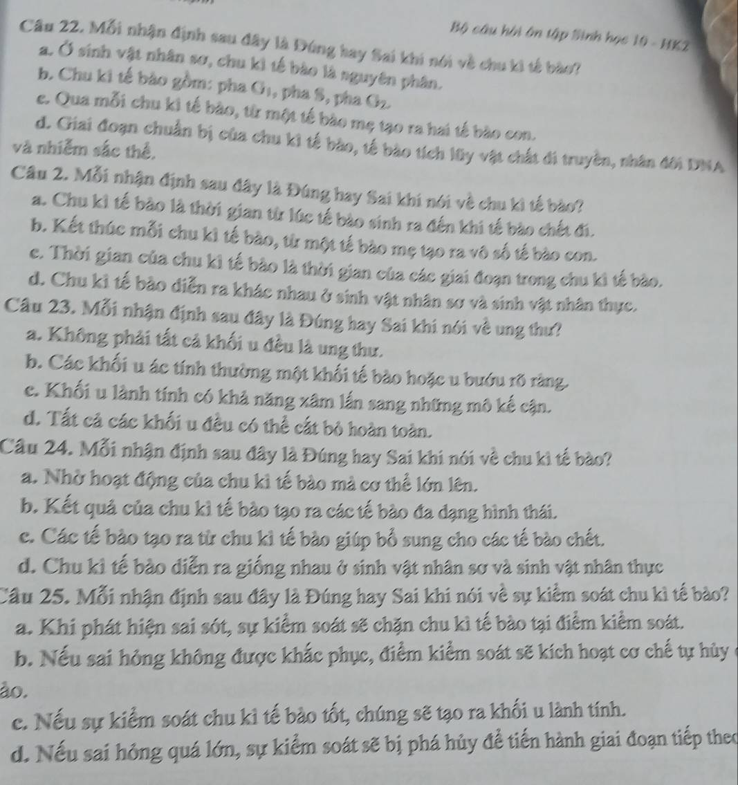 Bộ câu hội ôn tập Sinh học 10 - HK2
Câu 22. Mỗi nhận định sau đây là Đúng hay Sai khi nói về chu ki tế bào?
a. Ở sinh vật nhân sơ, chu kì tế bào là nguyên phân.
b. Chu ki tế bào gồm: pha G₁, pha S, pha Gz.
e. Qua mỗi chu kì tế bào, từ một tế bào mẹ tạo ra hai tế bào con.
d. Giai đoạn chuẩn bị của chu kì tế bào, tế bào tích lũy vật chất đi truyền, nhân đời DNA
và nhiễm sắc thể,
Câu 2. Mỗi nhận định sau đây là Đúng hay Sai khi nói về chu kì tế bào?
a. Chu kỉ tế bào là thời gian từ lúc tế bào sinh ra đến khi tế bào chết đi.
b. Kết thúc mỗi chu kì tế bào, từ một tế bào mẹ tạo ra vô số tế bào con.
e. Thời gian của chu kỉ tế bào là thời gian của các giai đoạn trong chu kì tế bào.
d. Chu kỉ tế bào diễn ra khác nhau ở sinh vật nhân sơ và sinh vật nhân thực.
Câu 23. Mỗi nhận định sau đây là Đúng hay Sai khi nói về ung thư?
a. Không phải tất cả khối u đều là ung thư.
b. Các khối u ác tính thường một khối tế bào hoặc u bướu rõ ràng.
c. Khối u lành tính có khả năng xâm lần sang những mô kế cận.
d. Tất cả các khối u đều có thể cất bỏ hoàn toàn.
Câu 24. Mỗi nhận định sau đây là Đúng hay Sai khi nói về chu kì tế bào?
a. Nhờ hoạt động của chu kì tế bào mà cơ thể lớn lên.
b. Kết quả của chu kỉ tế bào tạo ra các tế bào đa dạng hình thái.
c. Các tế bào tạo ra từ chu kỉ tế bào giúp bổ sung cho các tế bào chết.
d. Chu kỉ tế bào diễn ra giống nhau ở sinh vật nhân sơ và sinh vật nhân thực
Cầu 25. Mỗi nhận định sau đây là Đúng hay Sai khi nói về sự kiểm soát chu kì tế bào?
a. Khi phát hiện sai sót, sự kiểm soát sẽ chặn chu kì tế bào tại điểm kiểm soát.
b. Nếu sai hỏng không được khắc phục, điểm kiểm soát sẽ kích hoạt cơ chế tự hủy ở
ão.
c. Nếu sự kiểm soát chu kỉ tế bào tốt, chúng sẽ tạo ra khối u lành tính.
d. Nếu sai hông quá lớn, sự kiểm soát sẽ bị phá hủy để tiến hành giai đoạn tiếp theo