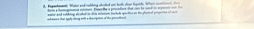 2, Experiment: Water and rubbing alcohol are both clear liquids. When combined, they 
form a homogeneous mixture. Describe a procedure that can be used to separate out the 
water and rubbing alcohol in this mixture (oclude specifics on the physical properties of cach 
substance that apply along with s description of the procedure).