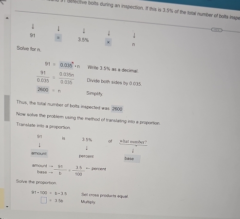 belective bolts during an inspection. If this is 3.5% of the total number of bolts inspe 
1 

↓
91 = 3.5% × n
Solve for n.
91=0.035· n Write 3.5% as a decimal.
 91/0.035 = (0.035n)/0.035  Divide both sides by 0.035.
2600=n Simpilify. 
Thus, the total number of bolts inspected was 2600
Now solve the problem using the method of translating into a proportion. 
Translate into a proportion.
91 is 3.5% of what number? 
amount base 
percent 
amount beginarrayr to  to endarray  91/b = (3.5)/100  ← percent 
base 
Solve the proportion
91· 100=b+3.5 Set cross products equal.
□ =3.5b Multiply