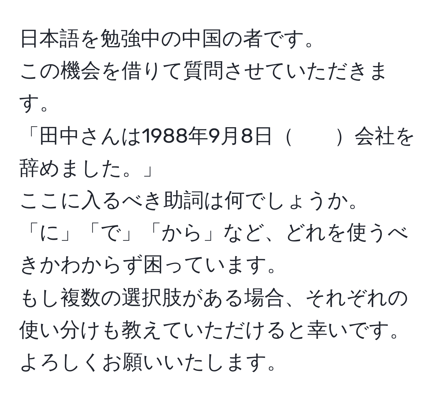 日本語を勉強中の中国の者です。  
この機会を借りて質問させていただきます。  
「田中さんは1988年9月8日　　会社を辞めました。」  
ここに入るべき助詞は何でしょうか。  
「に」「で」「から」など、どれを使うべきかわからず困っています。  
もし複数の選択肢がある場合、それぞれの使い分けも教えていただけると幸いです。  
よろしくお願いいたします。