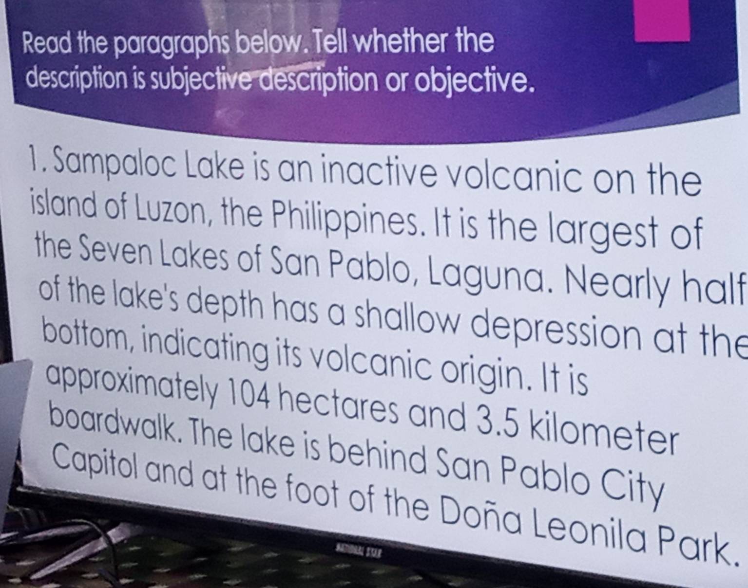 Read the paragraphs below. Tell whether the 
description is subjective description or objective. 
1. Sampaloc Lake is an inactive volcanic on the 
island of Luzon, the Philippines. It is the largest of 
the Seven Lakes of San Pablo, Laguna. Nearly half 
of the lake's depth has a shallow depression at the 
bottom, indicating its volcanic origin. It is 
approximately 104 hectares and 3.5 kilometer
boardwalk. The lake is behind San Pablo City 
Capitol and at the foot of the Doña Leonila Park.