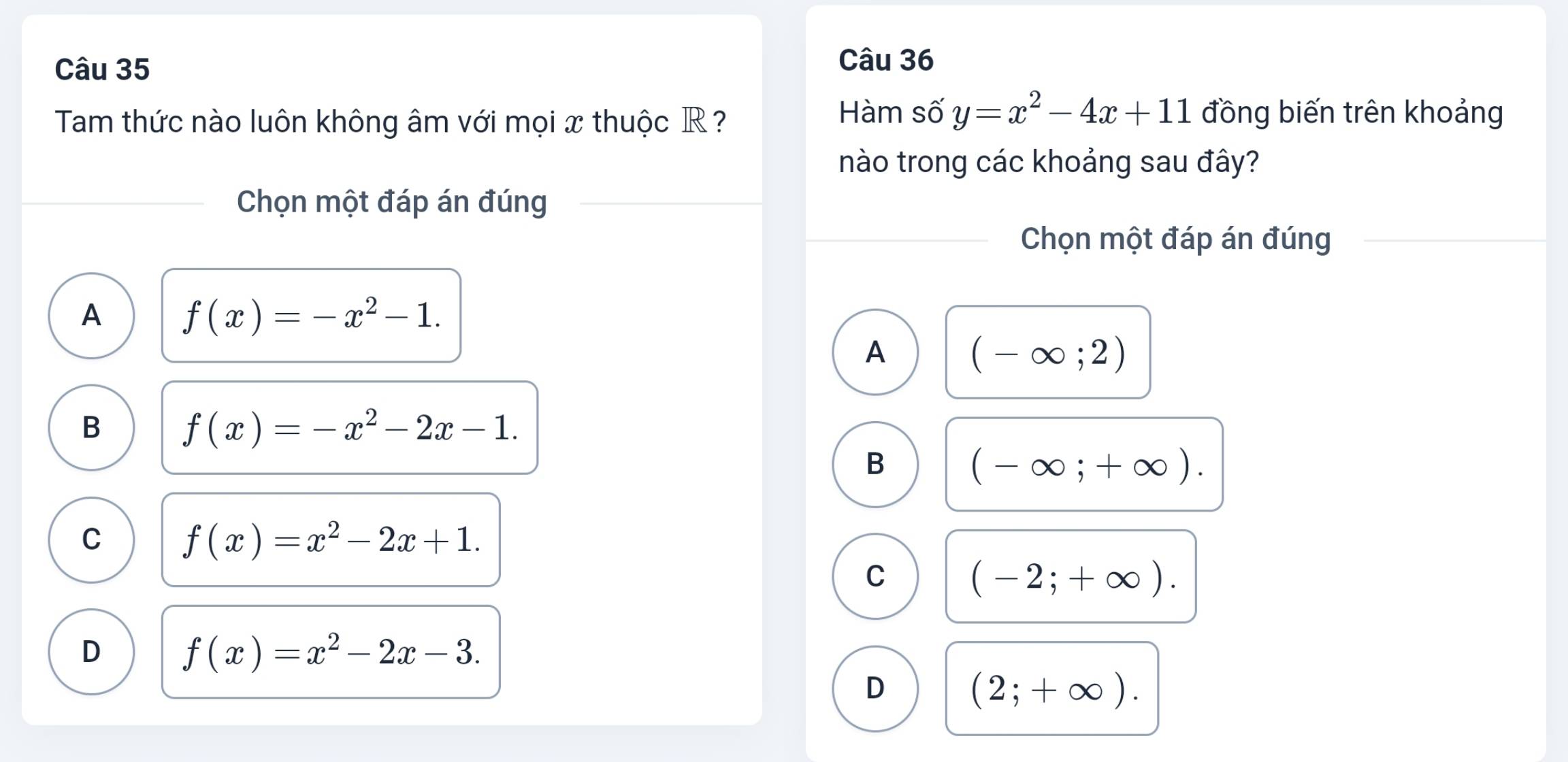 Tam thức nào luôn không âm với mọi x thuộc R ?
Hàm số y=x^2-4x+11 đồng biến trên khoảng
nào trong các khoảng sau đây?
Chọn một đáp án đúng
Chọn một đáp án đúng
A f(x)=-x^2-1. 
A (-∈fty ;2)
B f(x)=-x^2-2x-1. 
B (-∈fty ;+∈fty ).
C f(x)=x^2-2x+1. 
C (-2;+∈fty ).
D f(x)=x^2-2x-3.
D (2;+∈fty ).