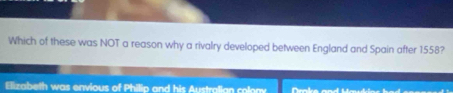 Which of these was NOT a reason why a rivalry developed between England and Spain after 1558?
Elizabeth was envious of Philip and his Australian colony