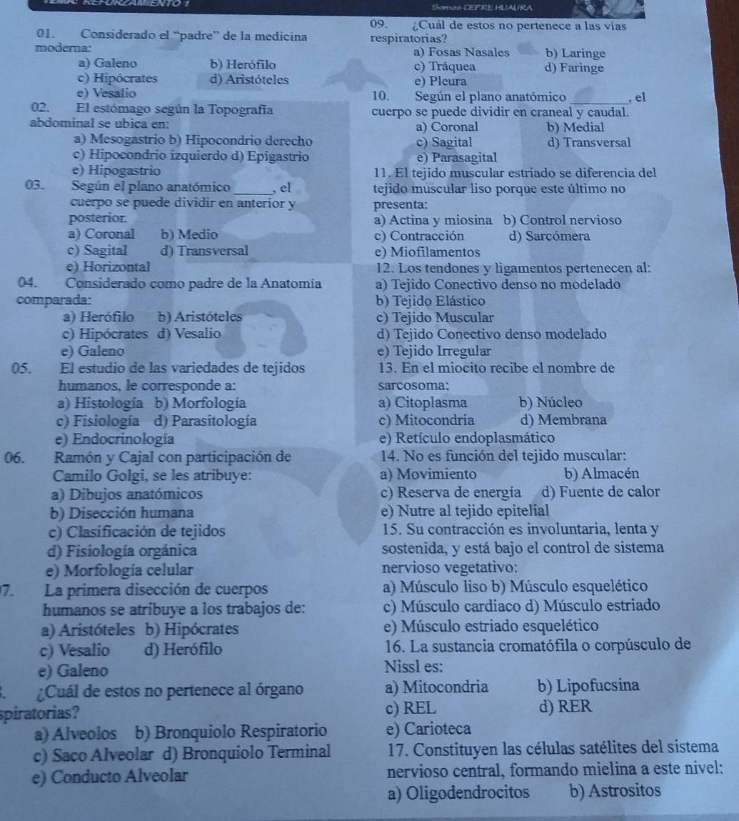 Somas CEPRE HUAURA
09. Cuál de estos no pertenece a las vías
01. Considerado el “padre” de la medicina respiratorias?
modera: a) Fosas Nasales b) Laringe
a) Galeno b) Herófilo c) Tráquea d) Faringe
c) Hipócrates d) Aristóteles e) Pleura
e) Vesalio 10. Según el plano anatómico _, el
02. El estómago según la Topografía cuerpo se puede dividir en craneal y caudal.
abdominal se ubica en: a) Coronal b) Medial
a) Mesogastrio b) Hipocondrio derecho c) Sagital d) Transversal
c) Hipocondrio izquierdo d) Epigastrio e) Parasagital
e) Hipogastrio 11. El tejido muscular estriado se diferencia del
03. Según el plano anatómico _, el tejido muscular liso porque este último no
cuerpo se puede dividir en anterior y presenta:
posterior. a) Actina y miosina b) Control nervioso
a) Coronal b) Medio c) Contracción d) Sarcómera
c) Sagital d) Transversal e) Miofilamentos
e) Horizontal 12. Los tendones y ligamentos pertenecen al:
04. Considerado como padre de la Anatomía a) Tejido Conectivo denso no modelado
comparada: b) Tejido Elástico
a) Herófilo b) Aristóteles c) Tejido Muscular
c) Hipócrates d) Vesalio d) Tejido Conectivo denso modelado
e) Galeno e) Tejido Irregular
05. El estudio de las variedades de tejidos 13. En el miocito recibe el nombre de
humanos, le corresponde a: sarcosoma:
a) Histología b) Morfología a) Citoplasma b) Núcleo
c) Fisiología d) Parasitología c) Mitocondria d) Membrana
e) Endocrinología e) Retículo endoplasmático
06. Ramón y Cajal con participación de 14. No es función del tejido muscular:
Camilo Golgi, se les atribuye: a) Movimiento b) Almacén
a) Dibujos anatómicos c) Reserva de energía d) Fuente de calor
b) Disección humana e) Nutre al tejido epitelial
c) Clasificación de tejidos 15. Su contracción es involuntaria, lenta y
d) Fisiología orgánica sostenida, y está bajo el control de sistema
e) Morfología celular nervioso vegetativo:
7. La primera disección de cuerpos a) Músculo liso b) Músculo esquelético
humanos se atribuye a los trabajos de: c) Músculo cardiaco d) Músculo estriado
a) Aristóteles b) Hipócrates e) Músculo estriado esquelético
c) Vesalio d) Herófilo 16. La sustancia cromatófila o corpúsculo de
e) Galeno Nissl es:
¿Cuál de estos no pertenece al órgano a) Mitocondria b) Lipofucsina
spiratorias? c) REL d) RER
a) Álveolos b) Bronquiolo Respiratorio e) Carioteca
c) Saco Alveolar d) Bronquiolo Terminal 17. Constituyen las células satélites del sistema
e) Conducto Alveolar nervioso central, formando mielina a este nivel:
a) Oligodendrocitos b) Astrositos