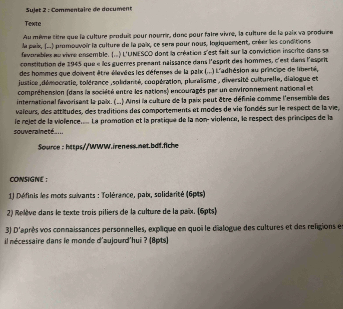 Sujet 2 : Commentaire de document 
Texte 
Au même titre que la culture produit pour nourrir, donc pour faire vivre, la culture de la paix va produire 
la paix, (...) promouvoir la culture de la paix, ce sera pour nous, logiquement, créer les conditions 
favorables au vivre ensemble. (...) L’UNESCO dont la création s’est fait sur la conviction inscrite dans sa 
constitution de 1945 que « les guerres prenant naissance dans l’esprit des hommes, c’est dans l’esprit 
des hommes que doivent être élevées les défenses de la paix (...) L'adhésion au principe de liberté, 
justice ,démocratie, tolérance ,solidarité, coopération, pluralisme , diversité culturelle, dialogue et 
compréhension (dans la société entre les nations) encouragés par un environnement national et 
international favorisant la paix. (...) Ainsi la culture de la paix peut être définie comme l’ensemble des 
valeurs, des attitudes, des traditions des comportements et modes de vie fondés sur le respect de la vie, 
le rejet de la violence..... La promotion et la pratique de la non- violence, le respect des principes de la 
souveraineté..... 
Source : https//WWW.ireness.net.bdf.fiche 
CONSIGNE : 
1) Définis les mots suivants : Tolérance, paix, solidarité (6pts) 
2) Relève dans le texte trois piliers de la culture de la paix. (6pts) 
3) D' vaprès vos connaissances personnelles, explique en quoi le dialogue des cultures et des religions es 
il nécessaire dans le monde d'aujourd'hui ? (8pts)