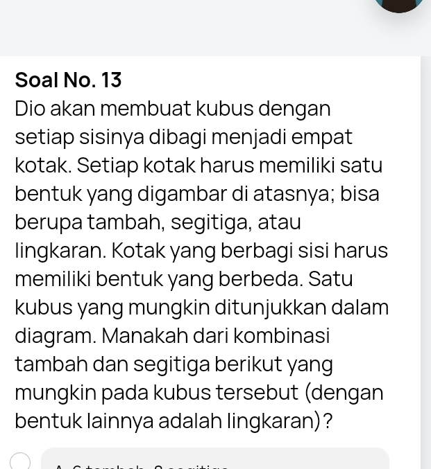 Soal No. 13 
Dio akan membuat kubus dengan 
setiap sisinya dibagi menjadi empat 
kotak. Setiap kotak harus memiliki satu 
bentuk yang digambar di atasnya; bisa 
berupa tambah, segitiga, atau 
lingkaran. Kotak yang berbagi sisi harus 
memiliki bentuk yang berbeda. Satu 
kubus yang mungkin ditunjukkan dalam 
diagram. Manakah dari kombinasi 
tambah dan segitiga berikut yang 
mungkin pada kubus tersebut (dengan 
bentuk lainnya adalah lingkaran) ?