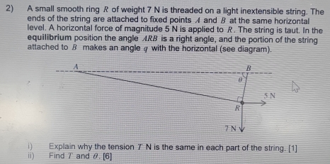 A small smooth ring R of weight 7 N is threaded on a light inextensible string. The 
ends of the string are attached to fixed points A and B at the same horizontal 
level. A horizontal force of magnitude 5 N is applied to R. The string is taut. In the 
equilibrium position the angle ARB is a right angle, and the portion of the string 
attached to ß makes an angle 4 with the horizontal (see diagram). 
i) Explain why the tension 7' N is the same in each part of the string. [1] 
ii) Find T and θ. [6]