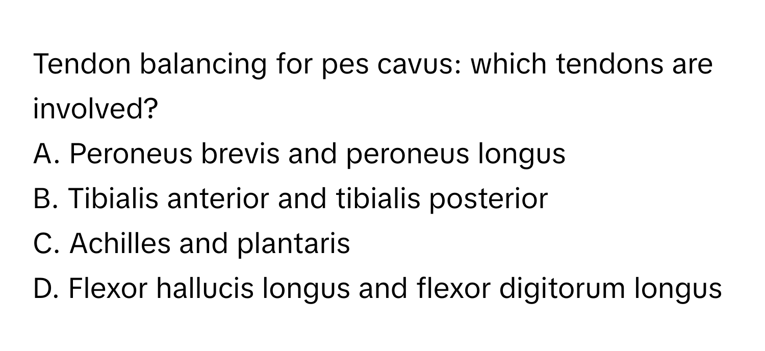 Tendon balancing for pes cavus: which tendons are involved?

A. Peroneus brevis and peroneus longus
B. Tibialis anterior and tibialis posterior
C. Achilles and plantaris
D. Flexor hallucis longus and flexor digitorum longus