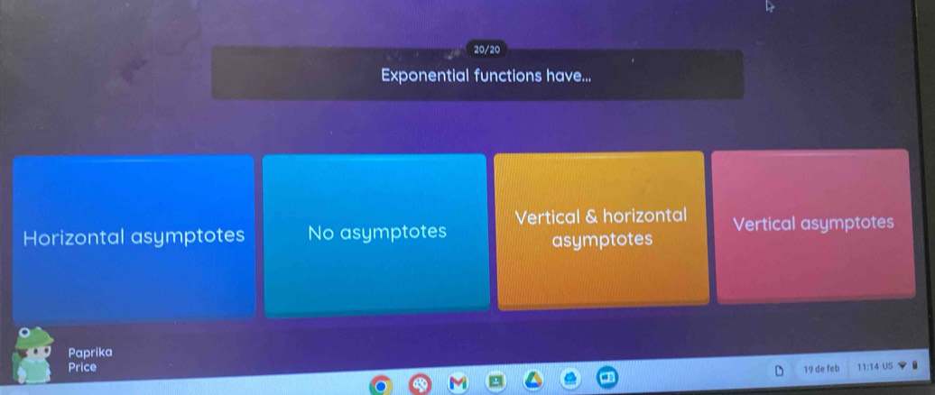 20/20
Exponential functions have...
Horizontal asymptotes No asymptotes Vertical & horizontal Vertical asymptotes
asymptotes
Paprika
Price 19 de feb 11:14 US