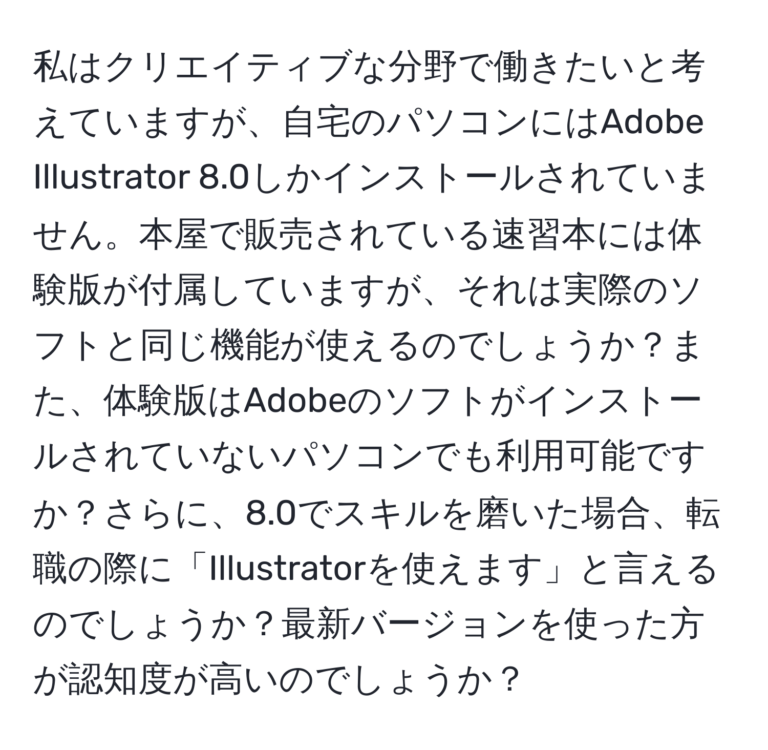 私はクリエイティブな分野で働きたいと考えていますが、自宅のパソコンにはAdobe Illustrator 8.0しかインストールされていません。本屋で販売されている速習本には体験版が付属していますが、それは実際のソフトと同じ機能が使えるのでしょうか？また、体験版はAdobeのソフトがインストールされていないパソコンでも利用可能ですか？さらに、8.0でスキルを磨いた場合、転職の際に「Illustratorを使えます」と言えるのでしょうか？最新バージョンを使った方が認知度が高いのでしょうか？