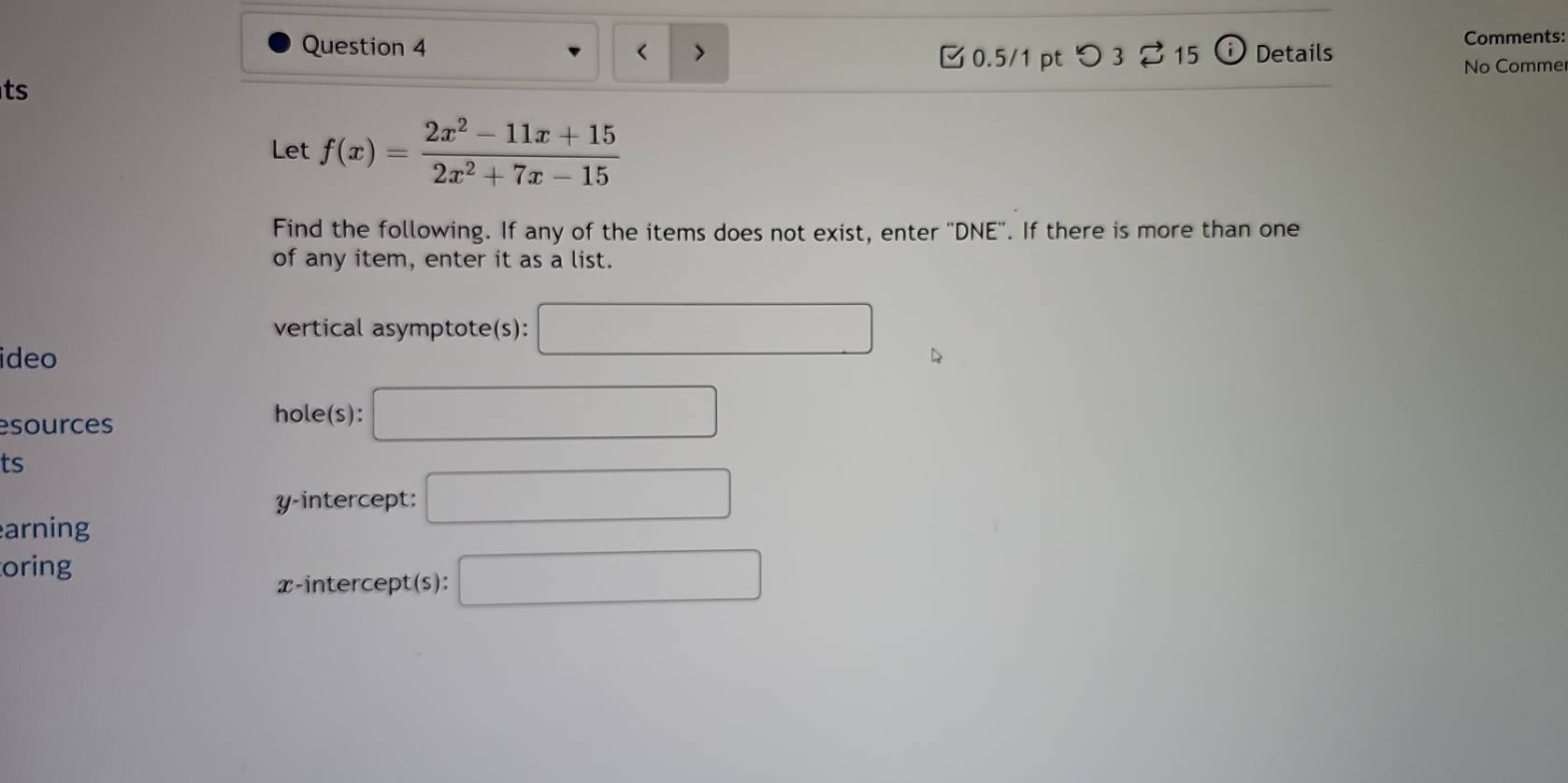 Comments: 
< > 0.5/1 pt つ 3 ? 15 Details 
No Comme 
ts 
Let f(x)= (2x^2-11x+15)/2x^2+7x-15 
Find the following. If any of the items does not exist, enter 'DNE''. If there is more than one 
of any item, enter it as a list. 
vertical asymptote(s): □ 
ideo 
esources 
hole(s): □ 
ts 
y-intercept: □ 
arning 
oring 
x-intercept(s): □