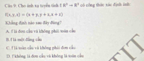 Cho ánh xạ tuyển tính f: R^3to R^3 có công thức xác định ảnh:
f(x,y,z)=(x+y,y+z,x+z)
Khẳng định nào sau đây đùng?
A. f là đơn cầu và không phái toàn cầu
B. f là một đẳng cầu
C. f là toàn cầu và không phải đơn cầu
D. f không là đơn cầu và không là toàn cầu