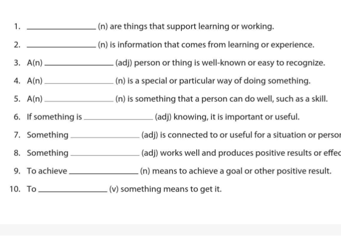 are things that support learning or working. 
2. _(n) is information that comes from learning or experience. 
3. A(n) _(adj) person or thing is well-known or easy to recognize. 
4. A(n) _(n) is a special or particular way of doing something. 
5. A(n) _ (n) is something that a person can do well, such as a skill. 
6. If something is _(adj) knowing, it is important or useful. 
7. Something _(adj) is connected to or useful for a situation or persor 
8. Something _(adj) works well and produces positive results or effec 
9. To achieve _(n) means to achieve a goal or other positive result. 
10. To _(v) something means to get it.