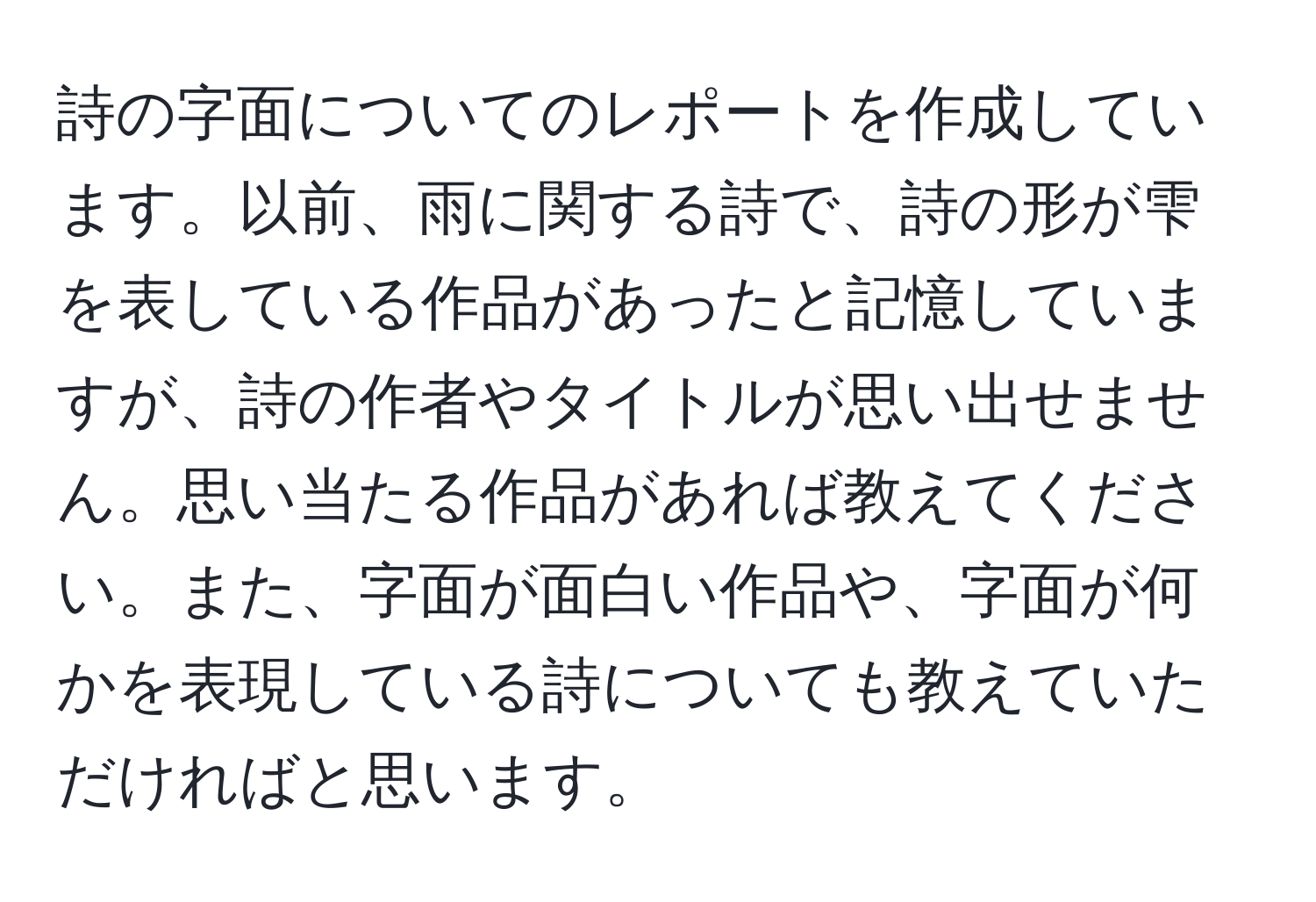 詩の字面についてのレポートを作成しています。以前、雨に関する詩で、詩の形が雫を表している作品があったと記憶していますが、詩の作者やタイトルが思い出せません。思い当たる作品があれば教えてください。また、字面が面白い作品や、字面が何かを表現している詩についても教えていただければと思います。