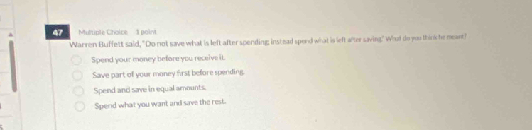 Warren Buffett said, "Do not save what is left after spending; instead spend what is left after saving." What do you think he meant?
Spend your money before you receive it.
Save part of your money first before spending.
Spend and save in equal amounts.
Spend what you want and save the rest.