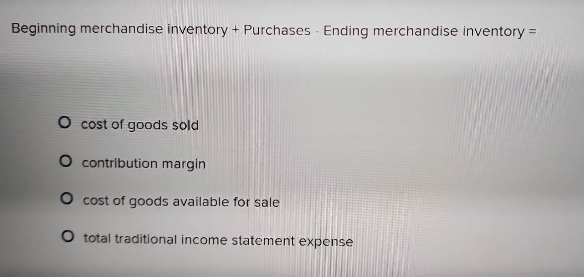 Beginning merchandise inventory + Purchases - Ending merchandise inventory =
cost of goods sold
contribution margin
cost of goods available for sale
total traditional income statement expense