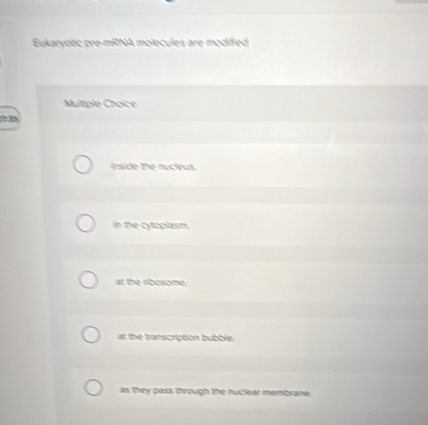 Eukaryotic pre-mRNA molecules are modified
Multiple Choïce
2 35
inside the nucleus.
in the cytoplasm.
at the ribosome.
at the transcription bubble.
as they pass through the nuclear membrane.