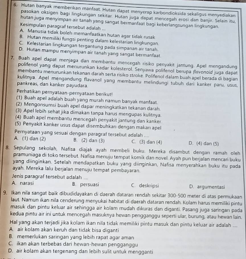 Hutan banyak memberikan manfaat. Hutan dapat menyerap karbondioksida sekaligus menyediakan
pasokan oksigen bagi lingkungan sekitar. Hutan juga dapat mencegah erosi dan banjir. Selain itu,
hutan juga menyimpan air tanah yang sangat bermanfaat bagi keberlangsungan lingkungan.
Kesimpulan paragraf tersebut adalah ...
A. Manusia tidak boleh memanfaatkan hutan agar tidak rusak
B. Hutan memiliki fungsi penting dalam kelestarian lingkungan.
C. Kelestarian lingkungan tergantung pada simpanan air tanah.
D. Hutan mampu menyimpan air tanah yang sangat bermanfaat.
7. Buah apel dapat menjaga dan membantu mencegah risiko penyakit jantung. Apel mengandung
polifenol yang dapat menurunkan kadar kolesterol. Senyawa polifenol berupa flovonoid juga dapat
membantu menurunkan tekanan darah serta risiko stroke. Polifenol dalam buah apel berada di bagian
kulitnya. Apel mengandung flavanol yang membantu melindungi tubuh dari kanker paru, usus,
pankreas, dan kanker payudara.
Perhatikan pernyataan-pernyataan berikut!
(1) Buah apel adalah buah yang murah namun banyak manfaat.
(2) Mengonsumsi buah apel dapar meningkatkan tekanan darah.
(3) Apel lebih sehat jika dimakan tanpa harus mengupas kulitnya.
(4) Buah apel membantu mencegah penyakit jantung dan kanker
(5) Penyakit kanker usus dapat disembuhkan dengan makan apel
Pernyataan yang sesuai dengan paragraf tersebut adalah ....
A. (1) dan (2) B. (2) dan (3) C. (3) dan (4) D. (4) dan (5)
8. Sepulang sekolah, Nafisa diajak ayah membeli buku. Mereka disambut dengan ramah oleh
pramuniaga di toko tersebut Nafisa menuju tempat korik dan novel. Ayah pun berjalan mencari buku
yang diinginkan. Setelah mendapatkan buku yang diinginkan, Nafisa menyerahkan buku itu pada
ayah. Mereka lalu berjalan menuju tempat pembayaran.
Jenis paragraf tersebut adalah ....
A narasi B. persuasi C. deskripsi D. argumentasi
9. Ikan nila sangat baik dibudidayakan di daerah dataran rendah sekitar 300-500 meter di atas permukaan
laut. Namun ikan nila cenderung menyukai habitat di daerah dataran rendah. Kolam harus memiliki pintu
masuk dan pintu keluar air sehingga air kolam mudah dıkuras dan diganti. Pasang juga saringan pada
kedua pintu air ini untuk mencegah masuknya hewan pengganggu seperti ular, burung, atau hewan lain.
Hal yang akan terjadi jika kolam ikan nila tidak memiliki pintu masuk dan pintu keluar air adalah_
A. air kolam akan keruh dan tidak bisa diganti
B. memerlukan saringan yang lebih rapat agar aman
C. ikan akan terbebas dari hewan-hewan pengganggu
D. air kolam akan tergenang dan lebih sulit untuk mengganti