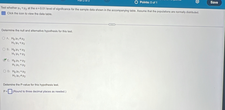 Save
Test whether mu _1 at the alpha =0.01 level of significance for the sample data shown in the accompanying table. Assume that the populations are normally distributed.
Click the icon to view the data table.
Determine the null and alternative hypothesis for this test.
A. H_0:mu _1!= mu _2
H_1:mu _1
B. H_0:mu _1
H_1:mu _1=mu _2
C. H_0:mu _1=mu _2
H_1:mu _1
D. H_0:mu _1=mu _2
H_1:mu _1!= mu _2
Detemine the P -value for this hypothesis test.
P=□ (Round to three decimal places as needed.)