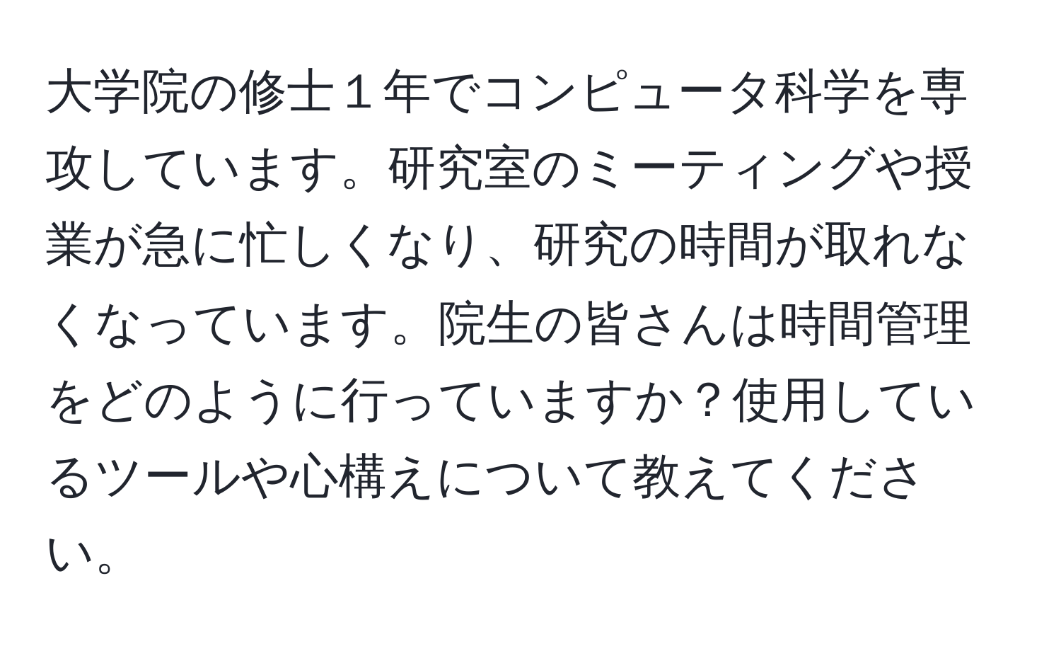 大学院の修士１年でコンピュータ科学を専攻しています。研究室のミーティングや授業が急に忙しくなり、研究の時間が取れなくなっています。院生の皆さんは時間管理をどのように行っていますか？使用しているツールや心構えについて教えてください。